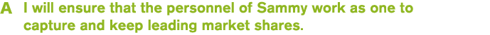 A I will ensure that the personnel of Sammy work as one to capture and keep leading market shares.