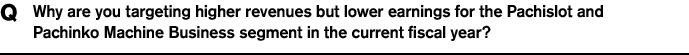 Q Why are you targeting higher revenues but lower earnings for the Pachislot and Pachinko Machine Business segment in the current fiscal year?