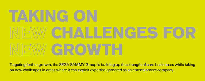 Targeting further growth, the SEGA SAMMY Group is building up the strength of core businesses while taking on new challenges in areas where it can exploit expertise garnered as an entertainment company.