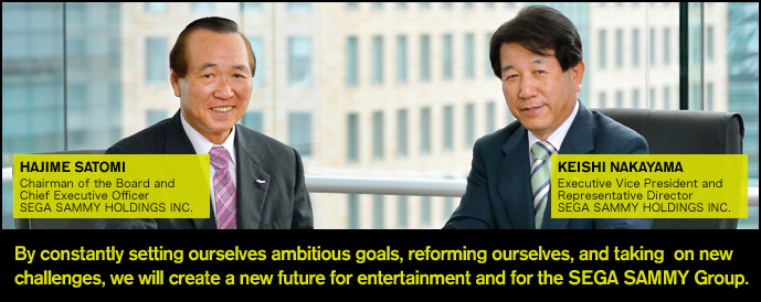 By constantly setting ourselves ambitious goals, reforming ourselves, and taking  on new challenges, we will create a new future for entertainment and for the SEGA SAMMY Group.