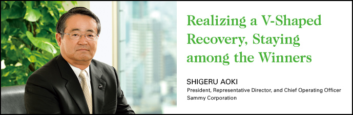 Realizing a V-Shaped Recovery, Staying among the Winners SHIGERU AOKI President, Representative Director, and Chief Operating Officer Sammy Corporation