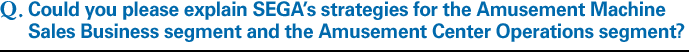 Q.Could you please explain SEGA's strategies for the Amusement Machine Sales Business segment and the Amusement Center Operations segment?