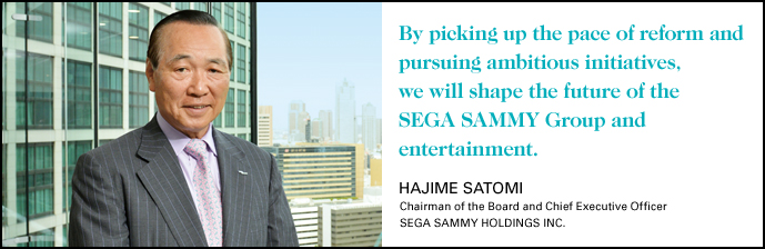 By picking up the pace of reform and pursuing ambitious initiatives,we will shape the future of the SEGA SAMMY Group and entertainment.HAJIME SATOMI Chairman of the Board and Chief Executive Officer SEGA SAMMY HOLDINGS INC.