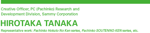 Creative Officer, PC (Pachinko) Research and Development Division, Sammy Corporation HIROTAKA TANAKA Representative work: Pachinko Hokuto No Ken series, Pachinko SOUTENNO-KEN series, etc.