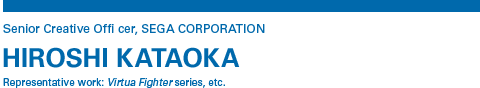 Senior Creative Offi cer, SEGA CORPORATION HIROSHI KATAOKA Representative work: Virtua Fighter series, etc.