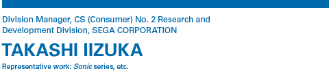 Division Manager, CS (Consumer) No. 2 Research and Development Division, SEGA CORPORATION TAKASHI IIZUKA Representative work: Sonic series, etc.