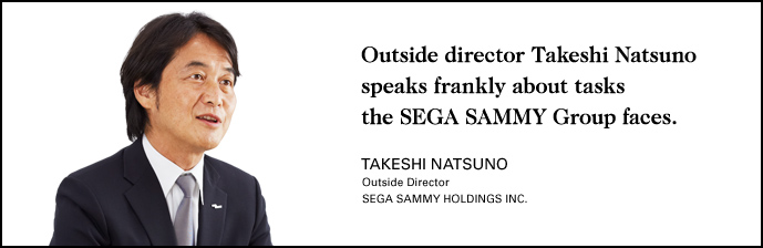 Outside director Takeshi Natsuno speaks frankly about tasks the SEGA SAMMY Group faces. TAKESHI NATSUNO Outside Director SEGA SAMMY HOLDINGS INC.