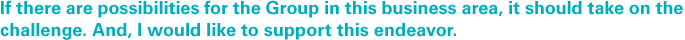 If there are possibilities for the Group in this business area, it should take on the challenge. And, I would like to support this endeavor.