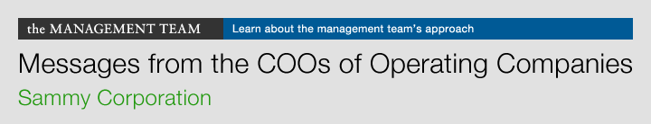 the MANAGEMENT TEAM Learn about the management team's approach Messages from the COOs of Operating Companies Sammy Corporation