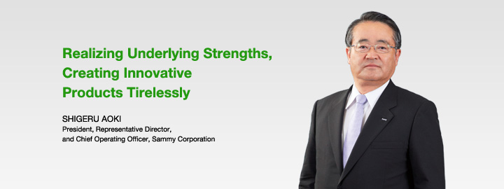 Realizing Underlying Strengths, Creating Innovative Products Tirelessly SHIGERU AOKI President, Representative Director, and Chief Operating Officer, Sammy Corporation