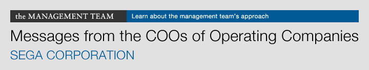 the MANAGEMENT TEAM Learn about the management team's approach Messages from the COOs of Operating Companies SEGA CORPORATION