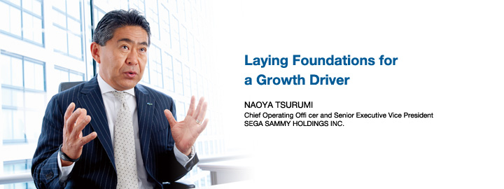Laying Foundations for a Growth Driver NAOYA TSURUMI Chief Operating Officer and Senior Executive Vice President SEGA SAMMY HOLDINGS INC.