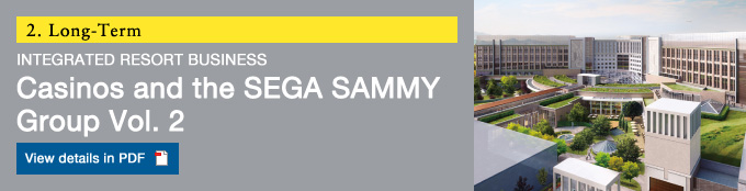 2.Long-Term IR INTEGRATED RESORT BUSINESS  Casinos and the SEGA SAMMY Group Vol.2 View details in PDF