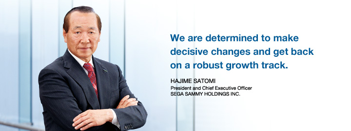 We are determined to make decisive changes and get back on a robust growth track. HAJIME SATOMI President and Chief Executive Officer SEGA SAMMY HOLDINGS INC.
