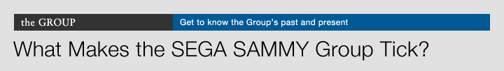 the GROUP Get to know the Group's past and present What Makes the SEGA SAMMY Group Tick?