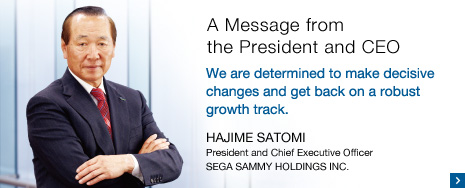 A Message from the President and CEO We are determined to make decisive changes and get back on a robust growth track. HAJIME SATOMIPresident and Chief Executive Officer SEGA SAMMY HOLDINGS INC.