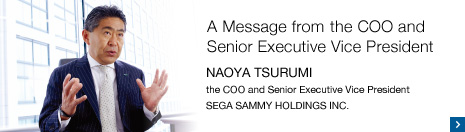 A Message from the COO and Senior Executive Vice President NAOYA TSURUMI the COO and Senior Executive Vice President SEGA SAMMY HOLDINGS INC.