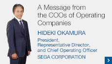 A Message from the COOs of Operating Companies HIDEKI OKAMURA President, Representative Director, and Chief Operating Officer SEGA CORPORATION