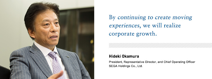 By continuing to create moving experiences, we will realize corporate growth. Hideki Okamura President, Representative Director, and Chief Operating Officer SEGA Holdings Co., Ltd.