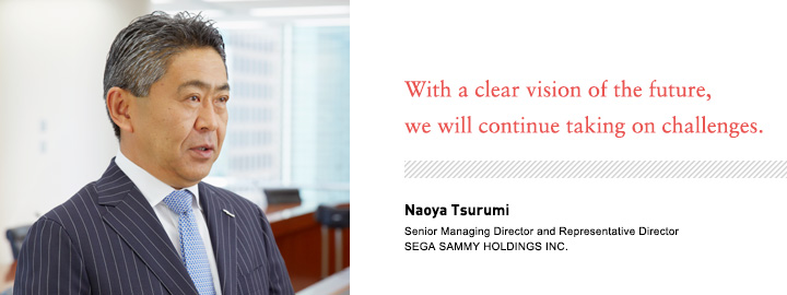 With a clear vision of the future, we will continue taking on challenges. Naoya Tsurumi Senior Managing Director and Representative Director SEGA SAMMY HOLDINGS INC.