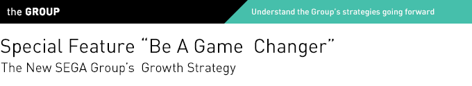 the GROUP Understand the Group's strategies going forward Special Feature "Be A Game Changer" The New SEGA Group's Growth Strategy