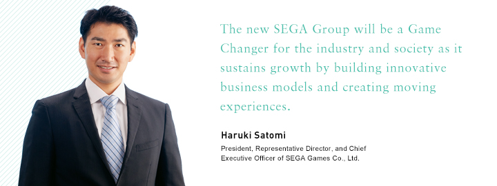 The new SEGA Group will be a Game Changer for the industry and society as it sustains growth by building innovative business models and creating moving experiences. Haruki Satomi President, Representative Director, and Chief Executive Officer of SEGA Games Co., Ltd.