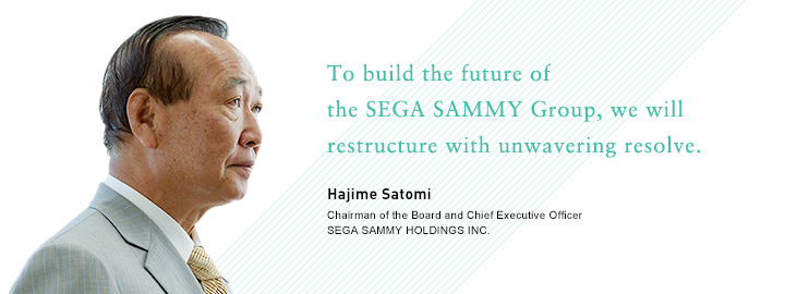 To build the future of the SEGA SAMMY Group, we will restructure with unwavering resolve. Hajime Satomi Chairman of the Board and Chief Executive Officer SEGA SAMMY HOLDINGS INC.