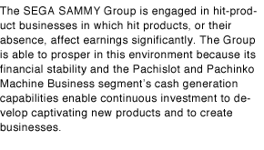 The SEGA SAMMY Group is engaged in hit-product businesses in which hit products, or their absence, affect earnings significantly. The Group is able to prosper in this environment because its financial stability and the Pachislot and Pachinko Machine Business segment's cash generation capabilities enable continuous investment to develop captivating new products and to create businesses.