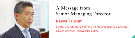 A Message from Senior Managing Director Naoya Tsurumi Senior Managing Director and Representative Director SEGA SAMMY HOLDINGS INC.
