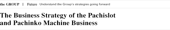 the GROUP Future Understand the Group's strategies going forward Focus The Business Strategy of the Pachislot and Pachinko Machine Business