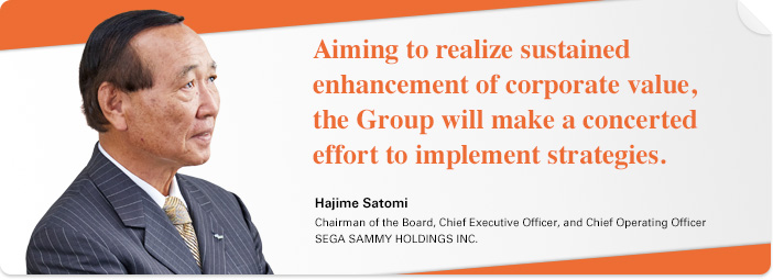 Aiming to realize sustained enhancement of corporate value, the Group will make a concerted effort to implement strategies. Hajime Satomi Chairman of the Board, Chief Executive Officer, and Chief Operating Officer SEGA SAMMY HOLDINGS INC.