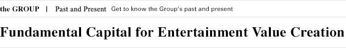 the GROUP Past and Present Get to know the Group's past and present Fundamental Capital for Entertainment Value Creation