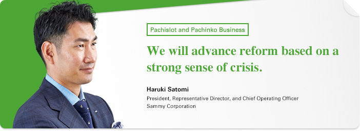 Pachislot and Pachinko Business We will advance reform based on a strong sense of crisis. Haruki Satomi President, Representative Director, and Chief Operating Officer Sammy Corporation