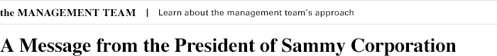 the MANAGEMENT TEAM Learn about the management team's approach A Message from the President of Sammy Corporation