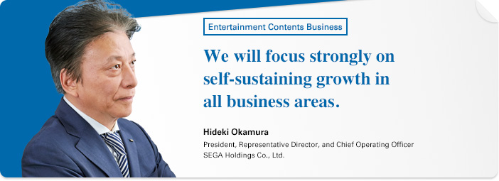 Entertainment Contents Business We will focus strongly on self-sustaining growth in all business areas. Hideki Okamura President, Representative Director, and Chief Operating Officer SEGA Holdings Co., Ltd.