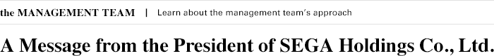 the MANAGEMENT TEAM Learn about the management team's approach A Message from the President of SEGA Holdings Co., Ltd.