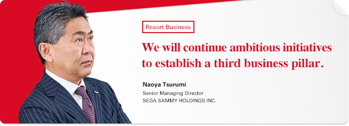 Resort Business We will continue ambitious initiatives to establish a third business pillar.Naoya Tsurumi Senior Managing Director SEGA SAMMY HOLDINGS INC.