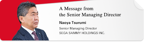 A Message from the Senior Managing Director Naoya Tsurumi Senior Managing Director SEGA SAMMY HOLDINGS INC.