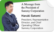 A Message from the President of Sammy Corporation Haruki Satomi President, Representative Director, and Chief Operating Officer Sammy Corporation