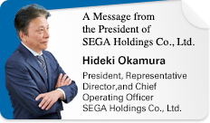 A Message from the President of SEGA Holdings Co., Ltd. Hideki Okamura President, Representative Director,and Chief Operating Officer SEGA Holdings Co., Ltd.