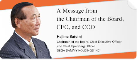 A Message from the Chairman of the Board, CEO, and COO Hajime Satomi Chairman of the Board, Chief Executive Officer, and Chief Operating Officer SEGA SAMMY HOLDINGS INC.