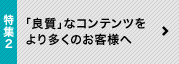 特集2 「良質」なコンテンツをより多くのお客様へ