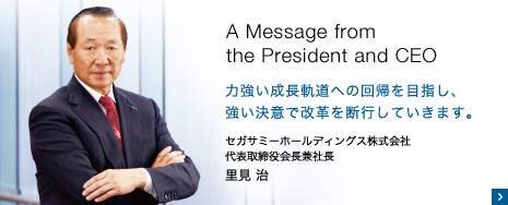 A Message from the President and CEO 力強い成長軌道への回帰を目指し、強い決意で改革を断行していきます。 セガサミーホールディングス株式会社 代表取締役会長兼社長 里見 治