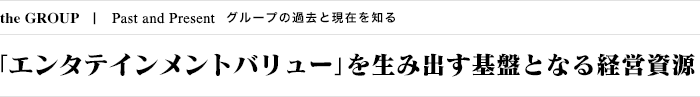 the GROUP Past and Present グループの過去と現在を知る 「エンタテインメントバリュー」を生み出す基盤となる経営資源