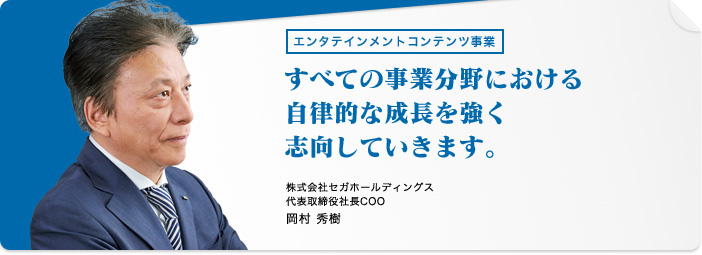 エンタテインメントコンテンツ事業 すべての事業分野における自律的な成長を強く志向していきます。株式会社セガホールディングス 代表取締役社長COO 岡村 秀樹