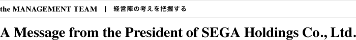 the MANAGEMENT TEAM 経営陣の考えを把握する A Message from the President of SEGA Holdings Co., Ltd.