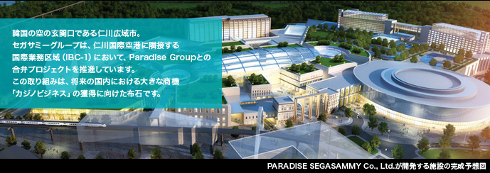 韓国の空の玄関口である仁川広域市。セガサミーグループは、仁川国際空港に隣接する国際業務区域(IBC-1)において、Paradise Groupとの合弁プロジェクトを推進しています。この取り組みは、将来の国内における大きな商機「カジノビジネス」の獲得に向けた布石です。