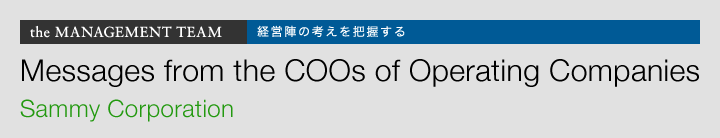the MANAGEMENT TEAM 経営陣の考えを把握する Messages from the COOs of Operating Companies Sammy Corporation