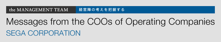 the MANAGEMENT TEAM 経営陣の考えを把握する Messages from the COOs of Operating Companies SEGA CORPORATION