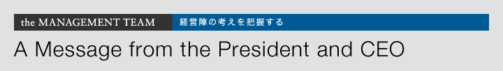 the MANAGEMENT TEAM 経営陣の考えを把握する A Message from the President and CEO